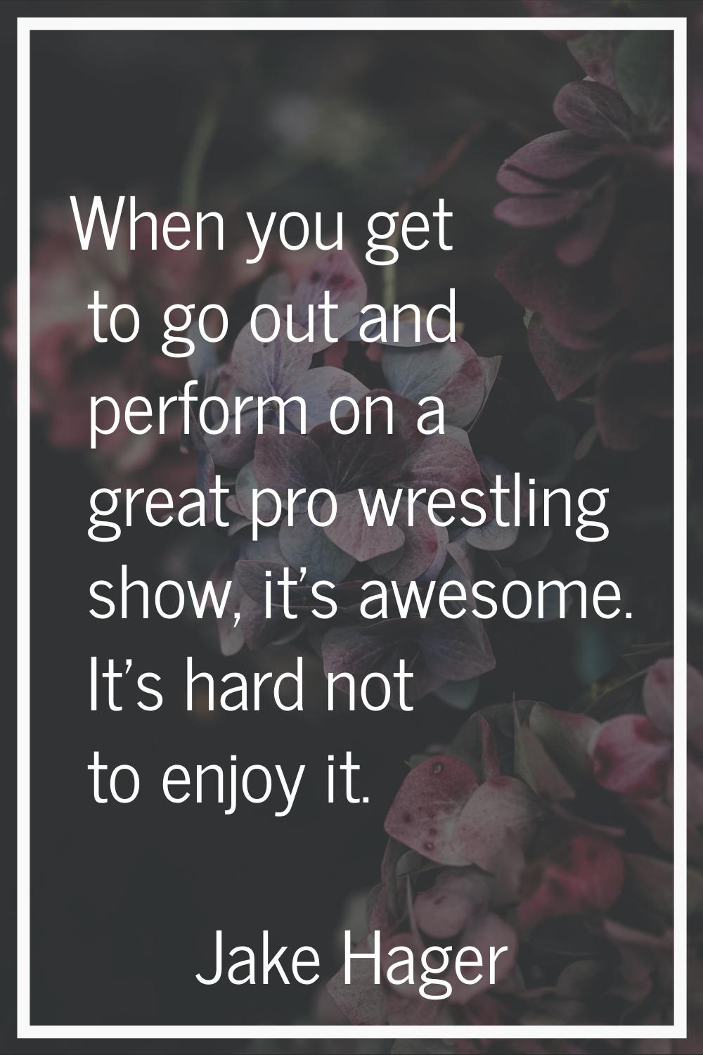 When you get to go out and perform on a great pro wrestling show, it's awesome. It's hard not to en