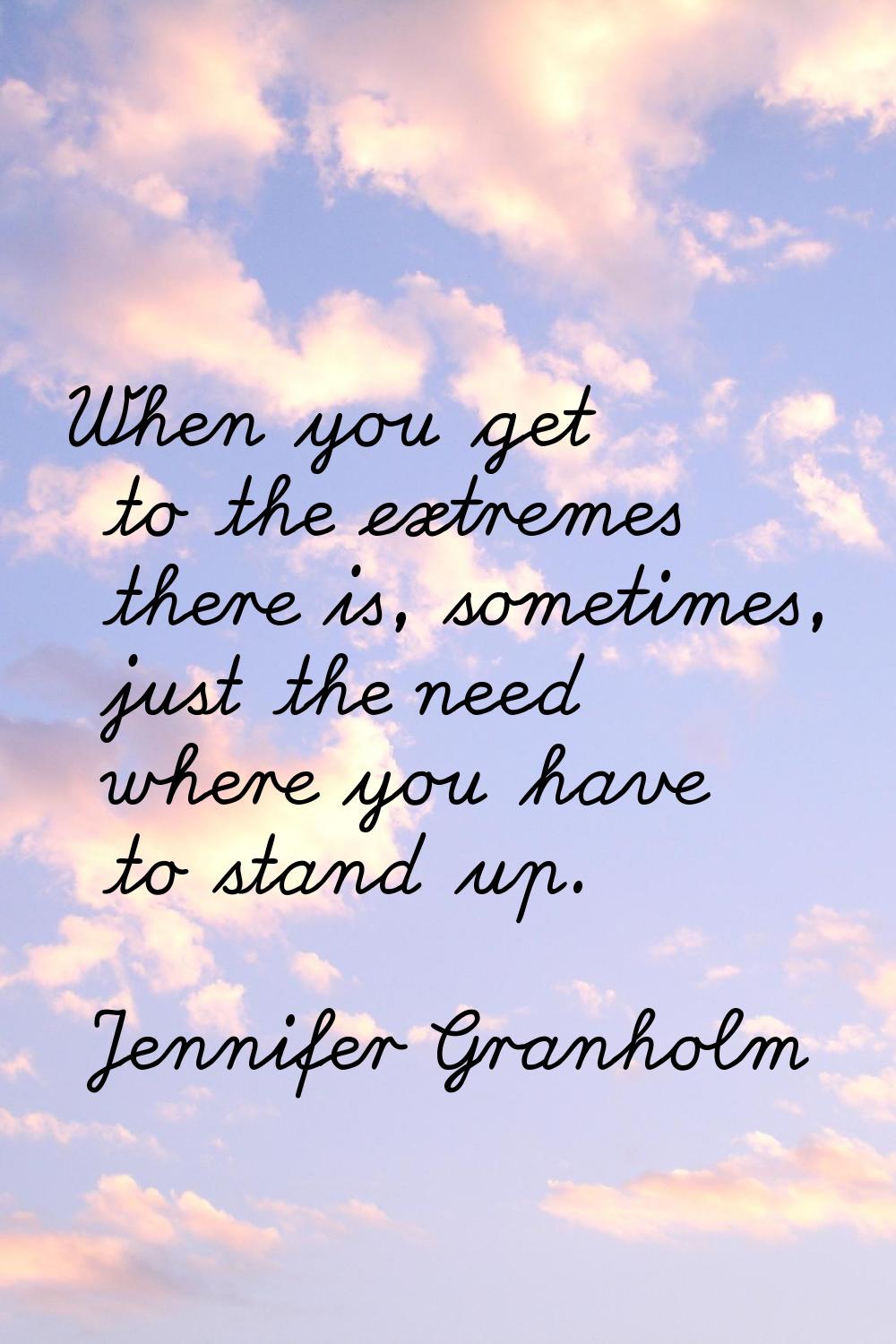 When you get to the extremes there is, sometimes, just the need where you have to stand up.