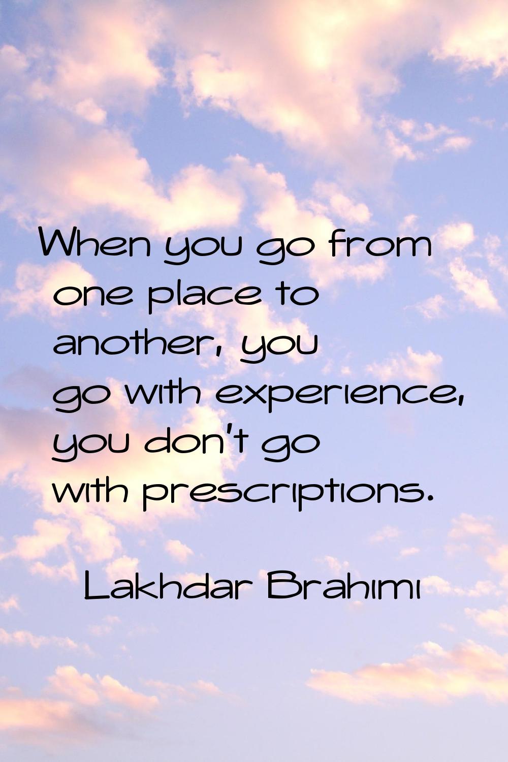 When you go from one place to another, you go with experience, you don't go with prescriptions.