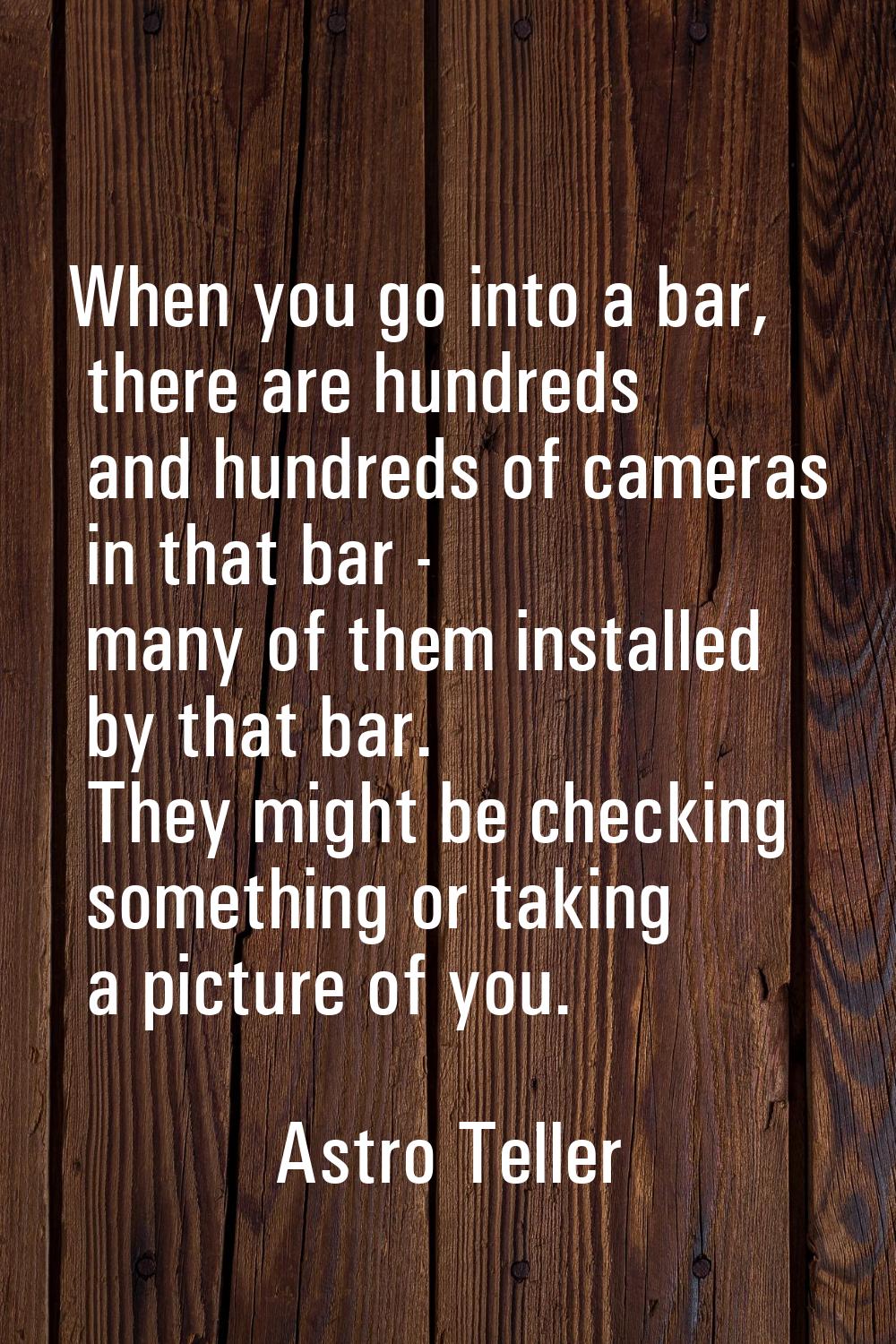When you go into a bar, there are hundreds and hundreds of cameras in that bar - many of them insta
