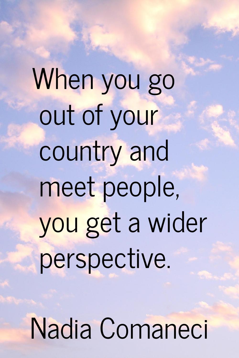 When you go out of your country and meet people, you get a wider perspective.