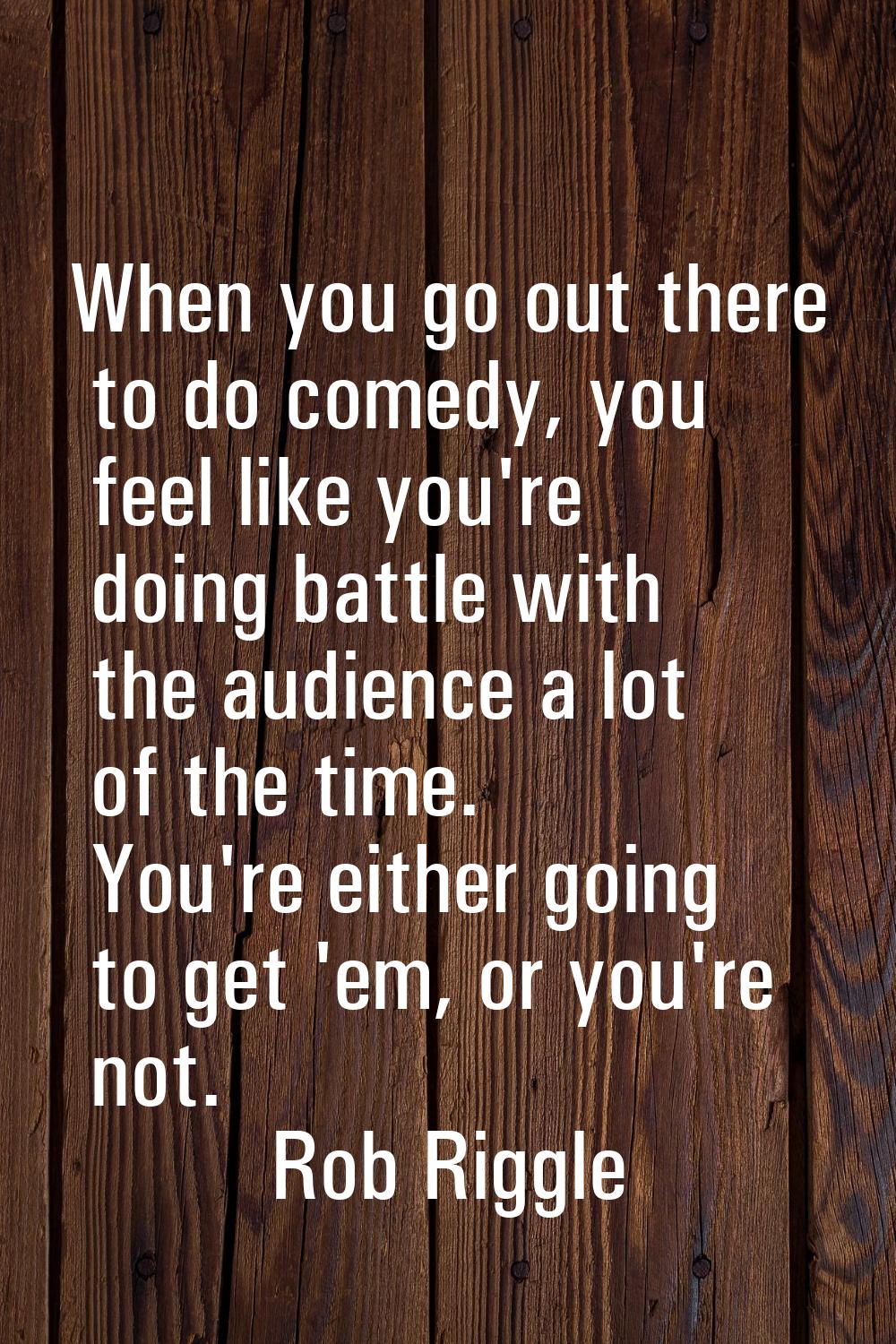 When you go out there to do comedy, you feel like you're doing battle with the audience a lot of th