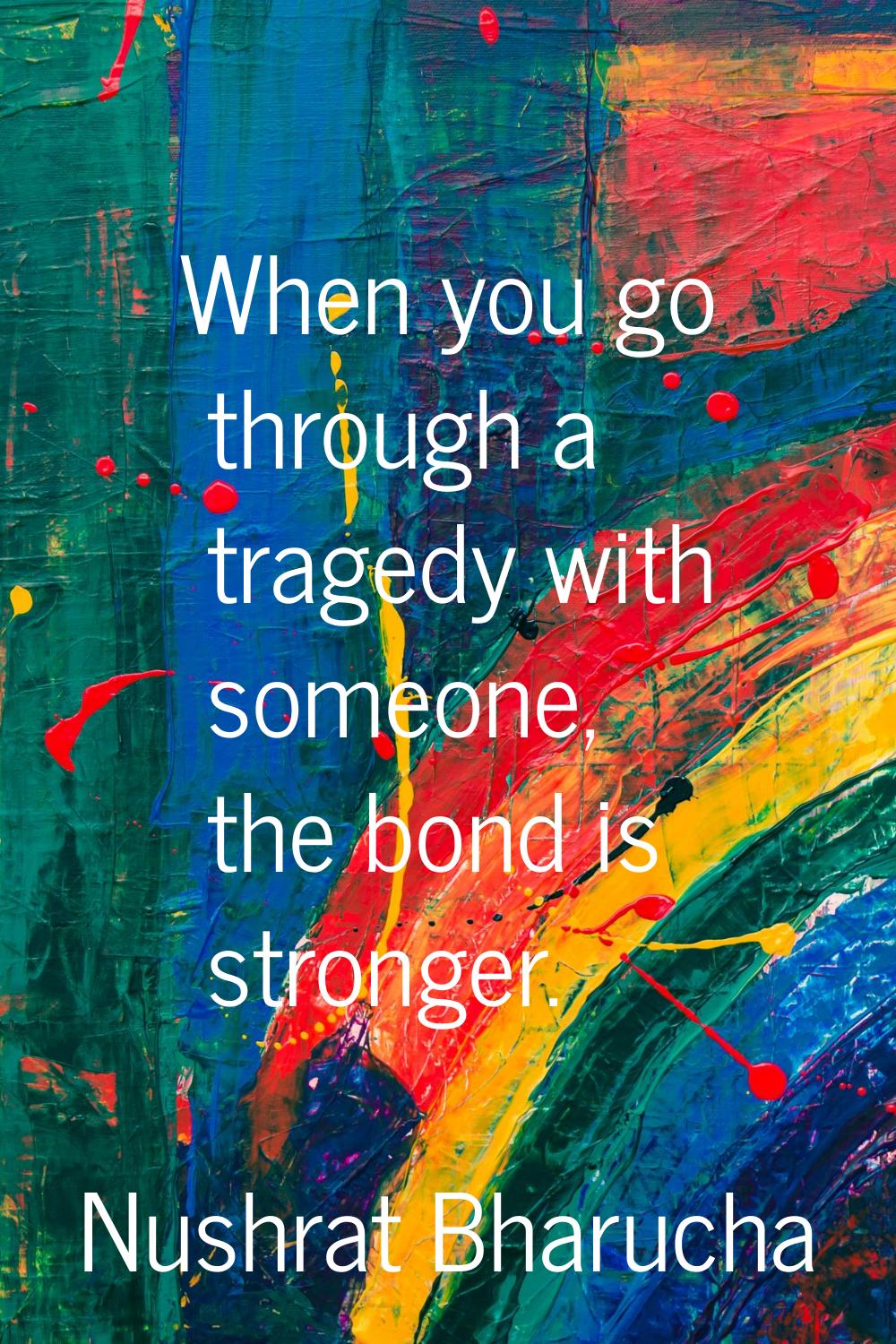 When you go through a tragedy with someone, the bond is stronger.
