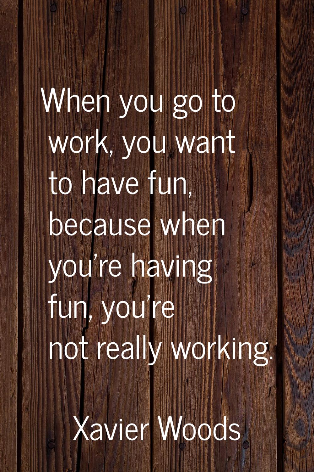 When you go to work, you want to have fun, because when you're having fun, you're not really workin