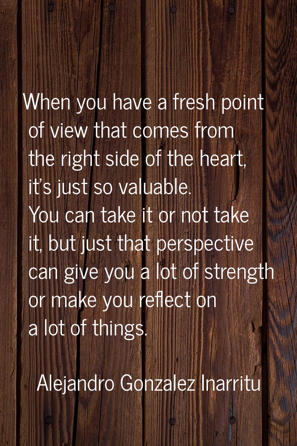 When you have a fresh point of view that comes from the right side of the heart, it's just so valua