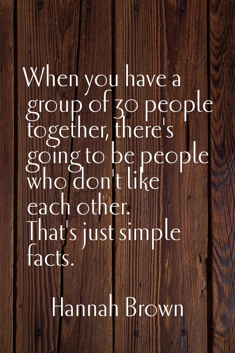 When you have a group of 30 people together, there's going to be people who don't like each other. 