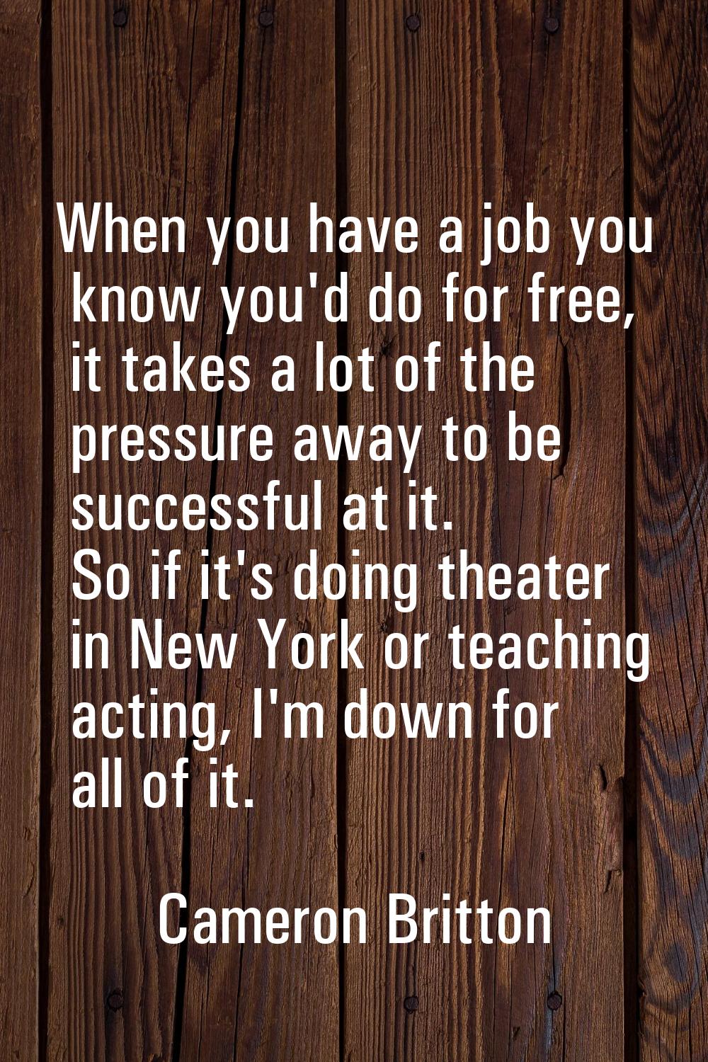 When you have a job you know you'd do for free, it takes a lot of the pressure away to be successfu