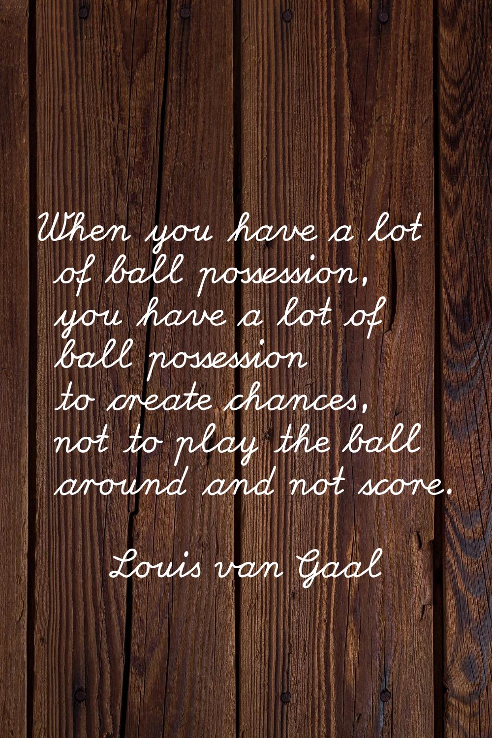 When you have a lot of ball possession, you have a lot of ball possession to create chances, not to