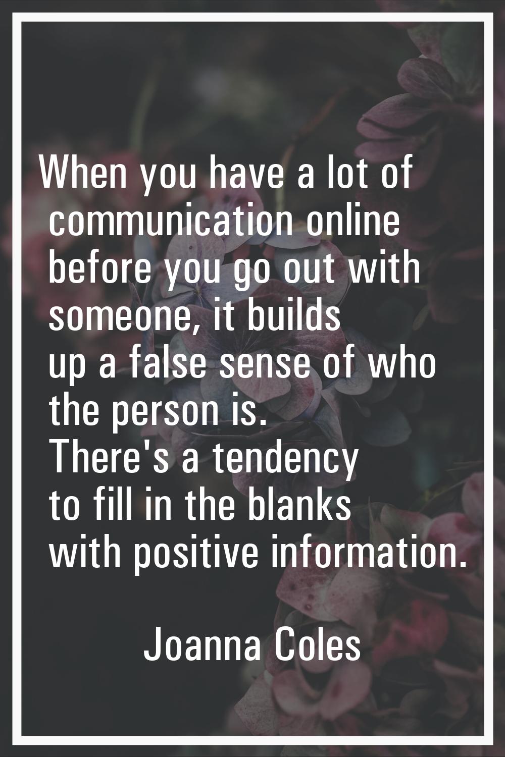 When you have a lot of communication online before you go out with someone, it builds up a false se