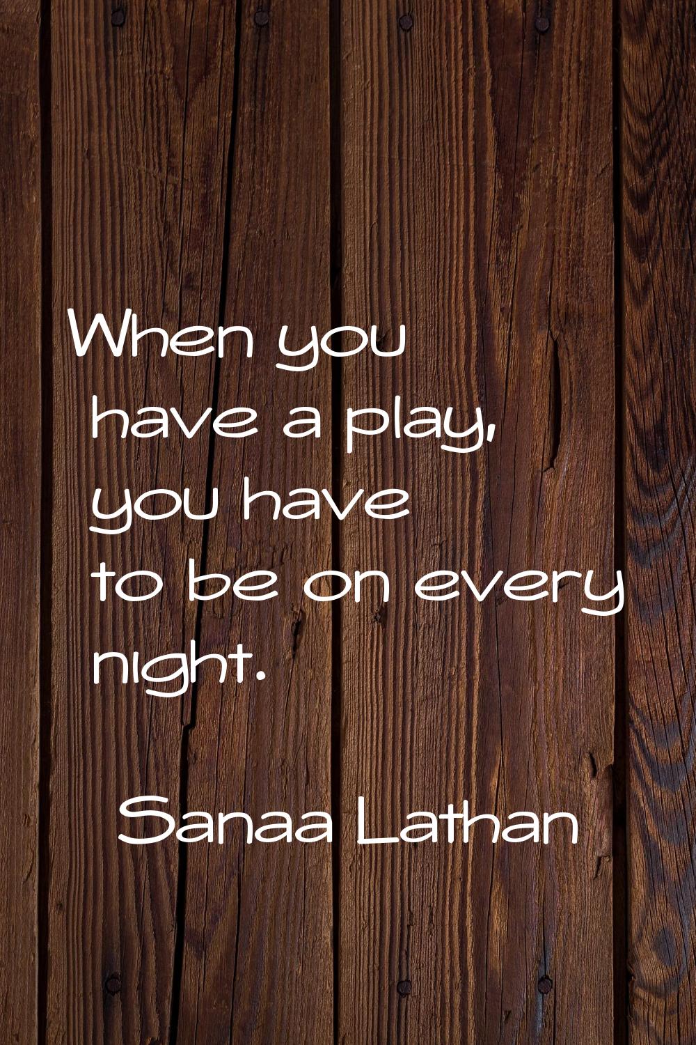 When you have a play, you have to be on every night.