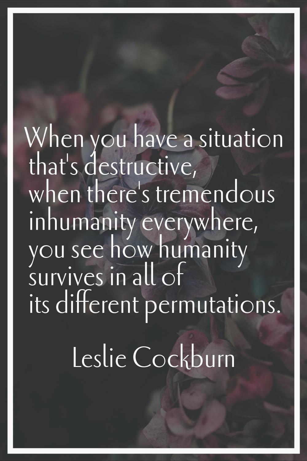 When you have a situation that's destructive, when there's tremendous inhumanity everywhere, you se