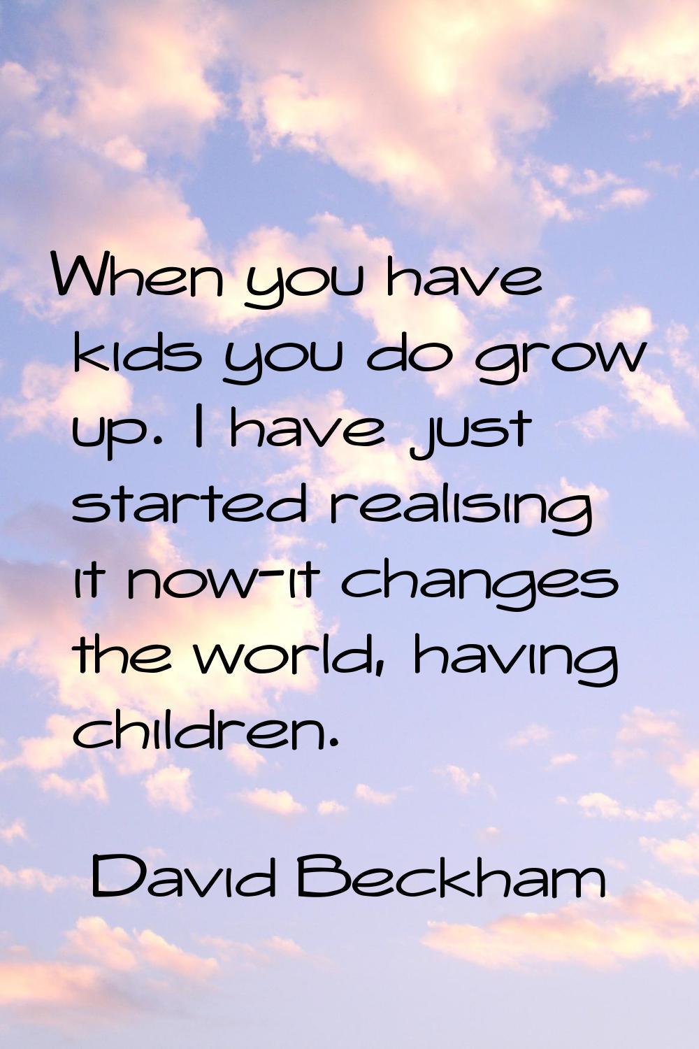 When you have kids you do grow up. I have just started realising it now-it changes the world, havin