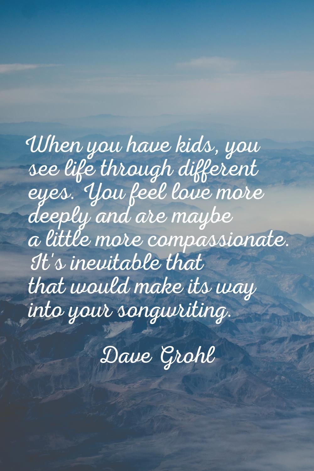 When you have kids, you see life through different eyes. You feel love more deeply and are maybe a 