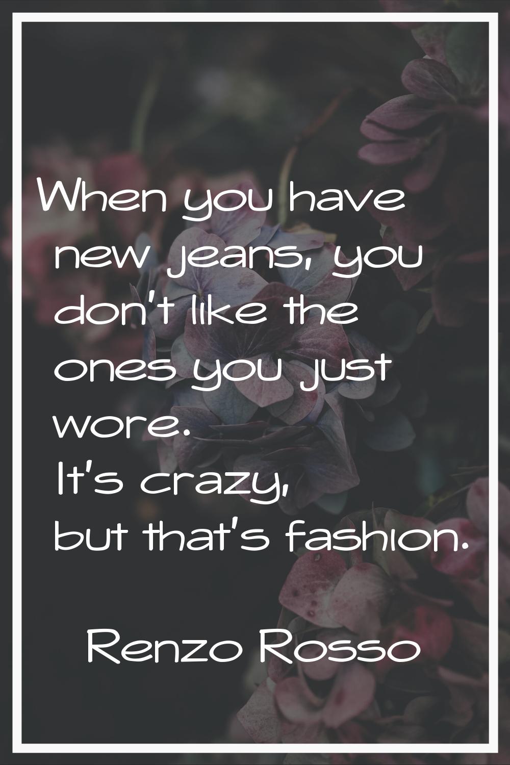 When you have new jeans, you don't like the ones you just wore. It's crazy, but that's fashion.