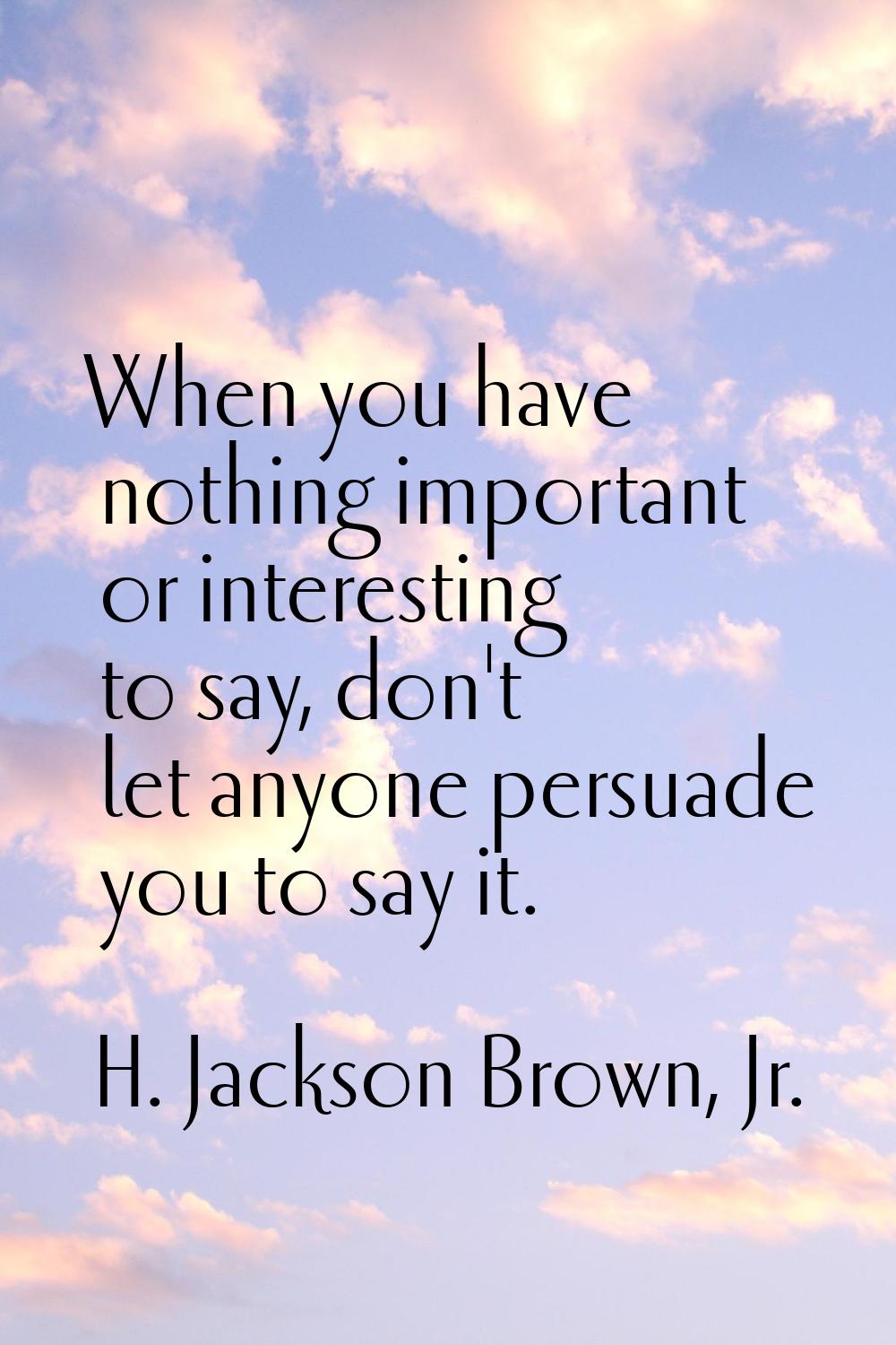 When you have nothing important or interesting to say, don't let anyone persuade you to say it.