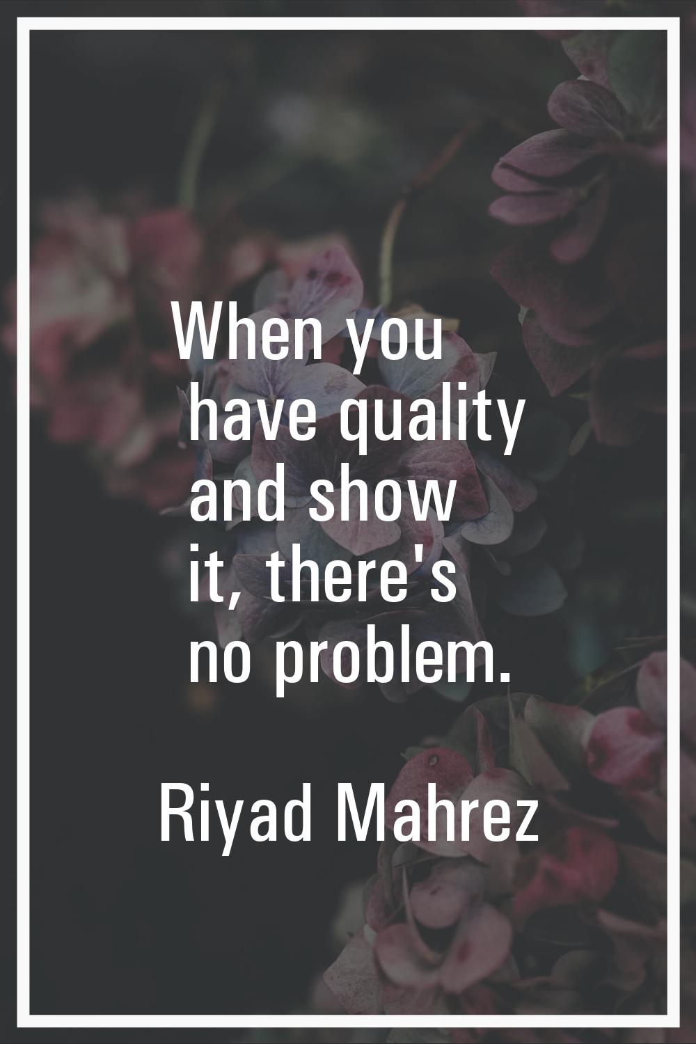 When you have quality and show it, there's no problem.