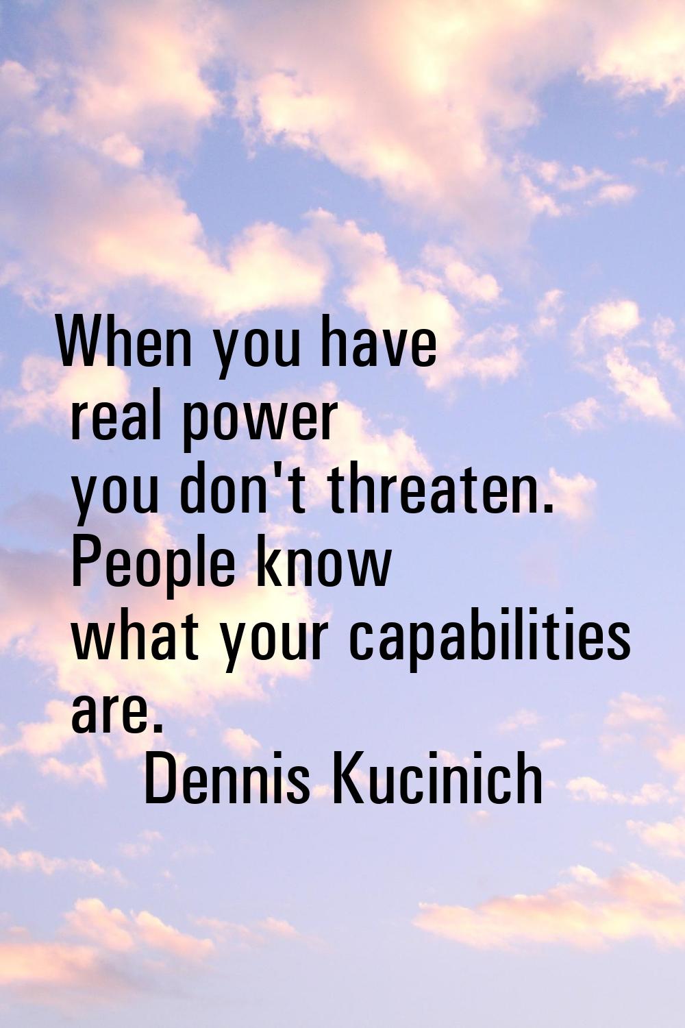 When you have real power you don't threaten. People know what your capabilities are.