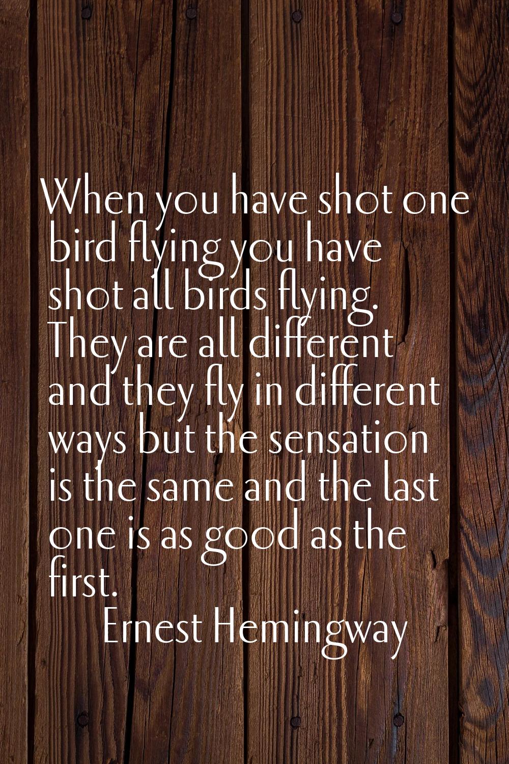 When you have shot one bird flying you have shot all birds flying. They are all different and they 