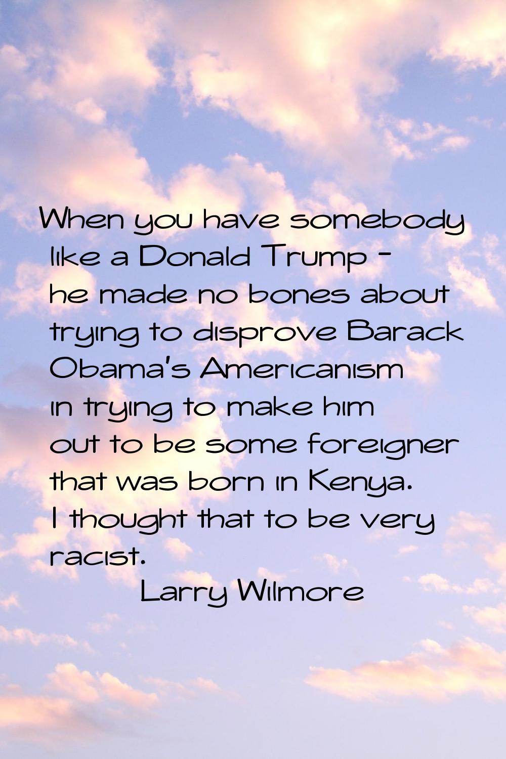When you have somebody like a Donald Trump - he made no bones about trying to disprove Barack Obama