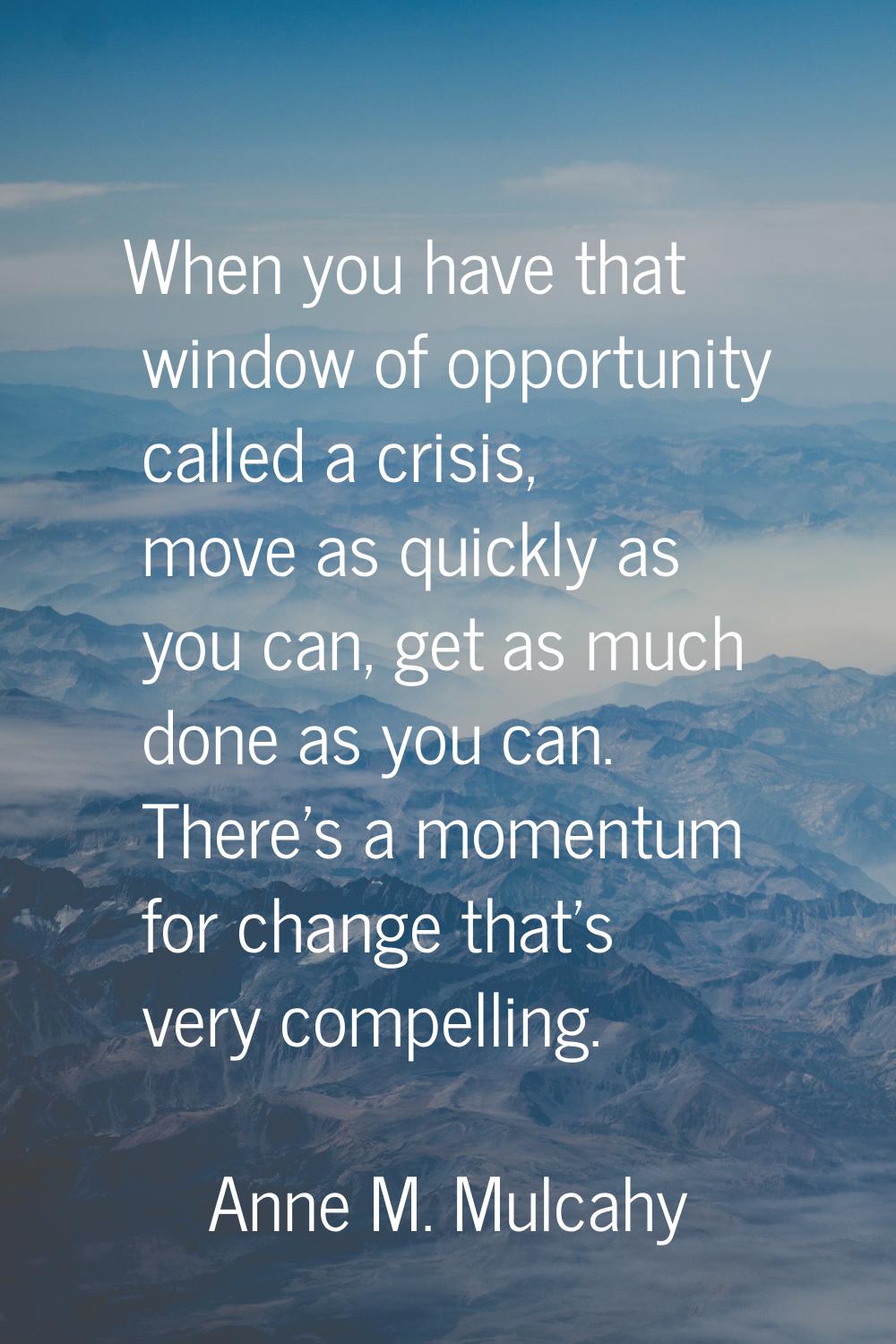 When you have that window of opportunity called a crisis, move as quickly as you can, get as much d