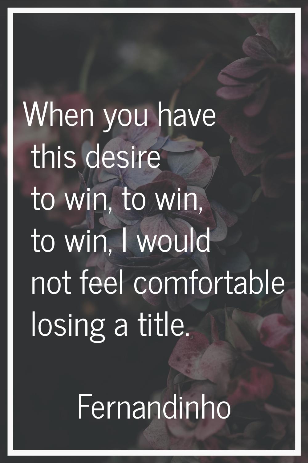 When you have this desire to win, to win, to win, I would not feel comfortable losing a title.