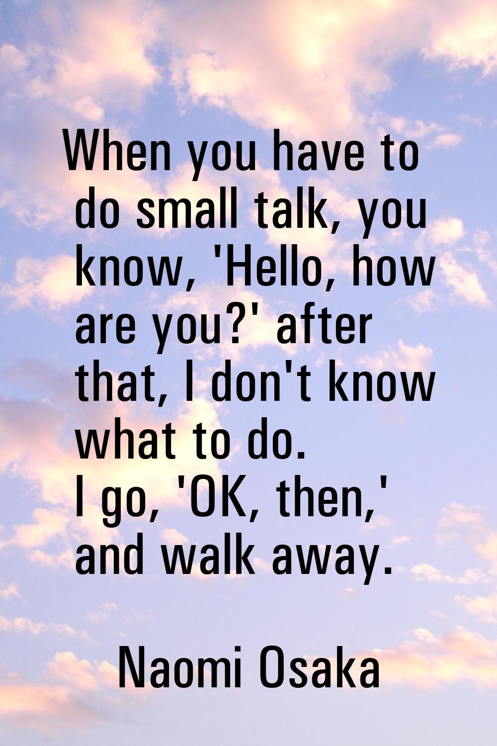 When you have to do small talk, you know, 'Hello, how are you?' after that, I don't know what to do