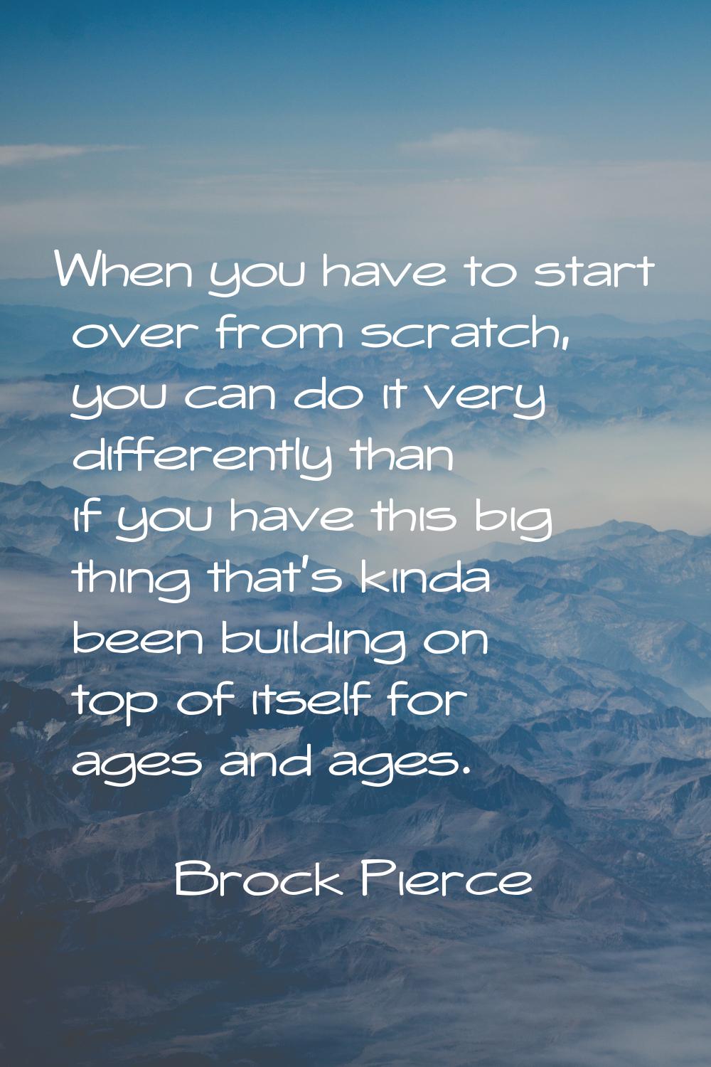 When you have to start over from scratch, you can do it very differently than if you have this big 