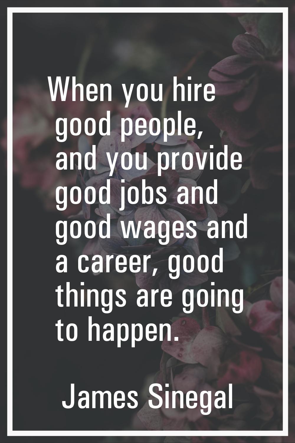 When you hire good people, and you provide good jobs and good wages and a career, good things are g