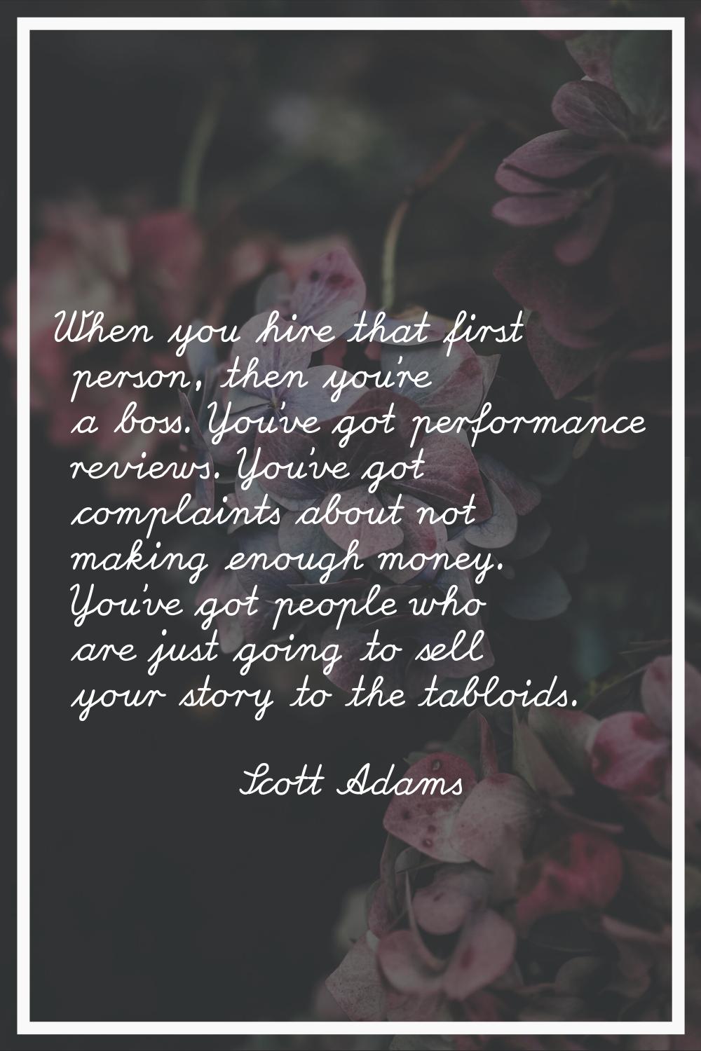 When you hire that first person, then you're a boss. You've got performance reviews. You've got com