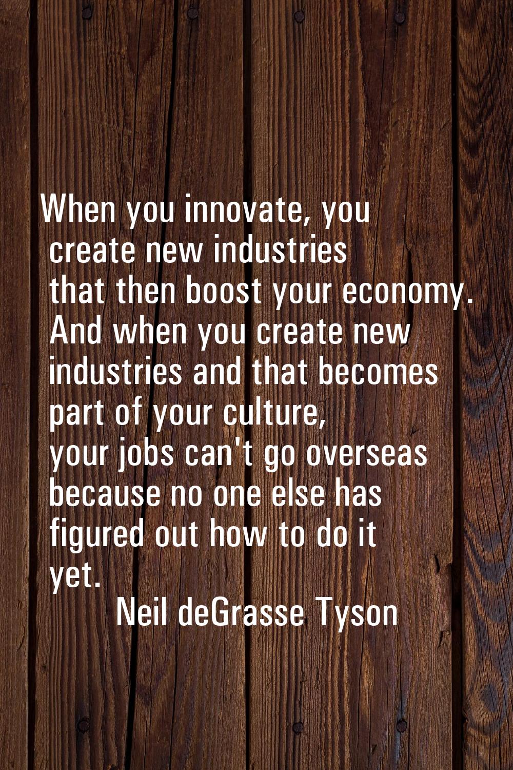 When you innovate, you create new industries that then boost your economy. And when you create new 