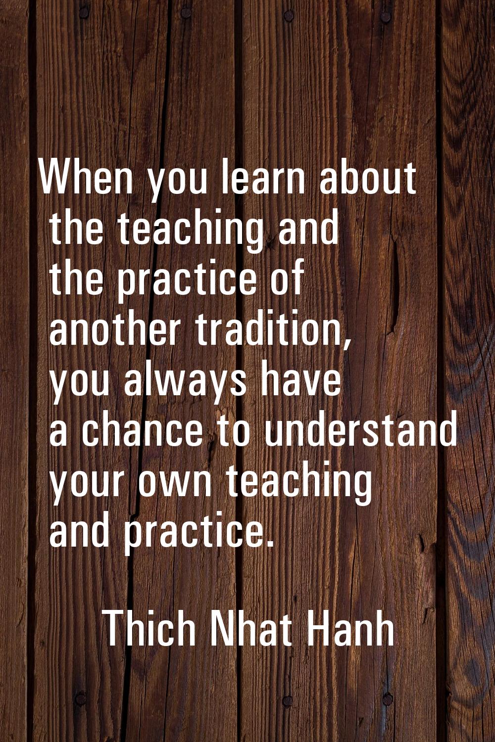 When you learn about the teaching and the practice of another tradition, you always have a chance t