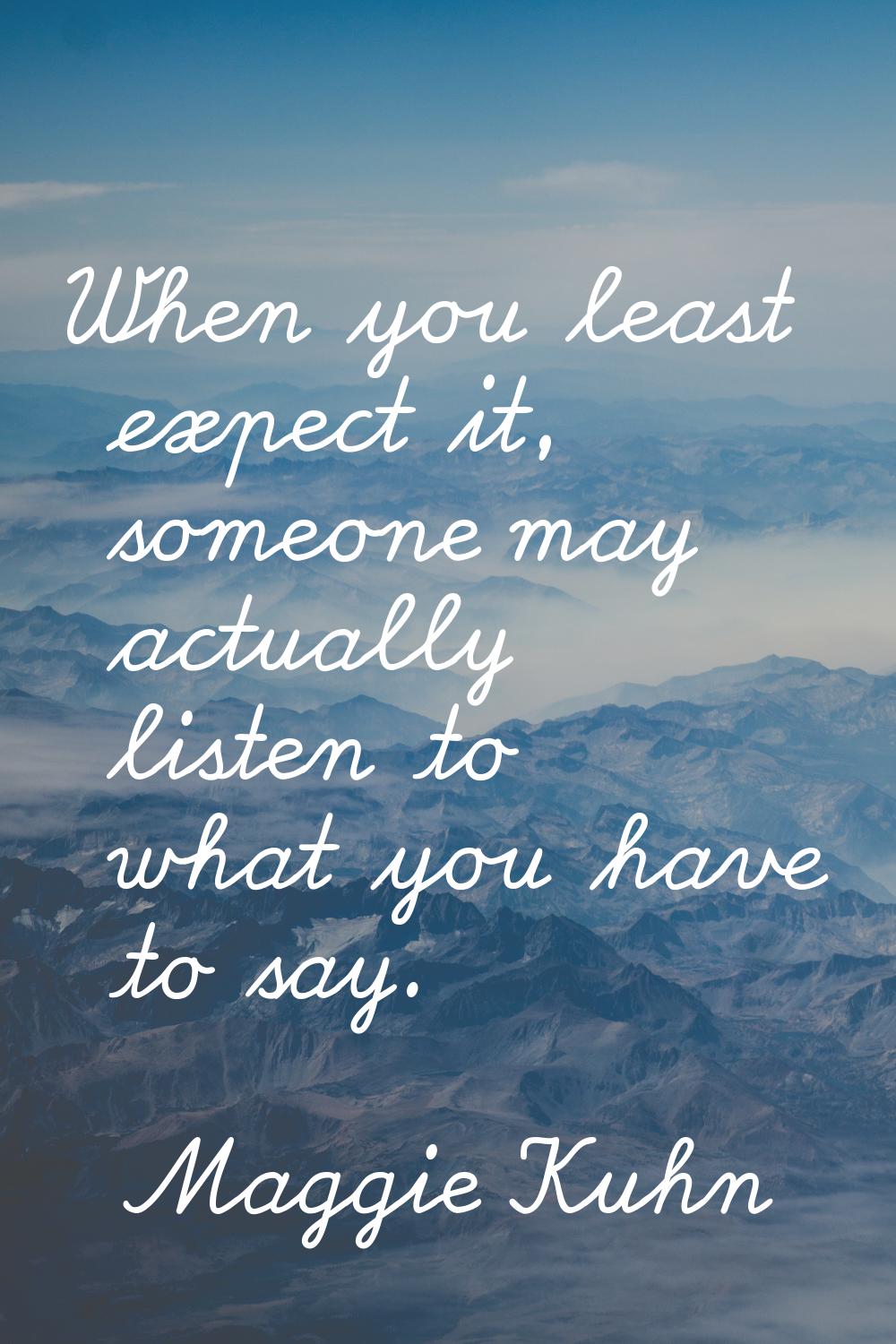 When you least expect it, someone may actually listen to what you have to say.