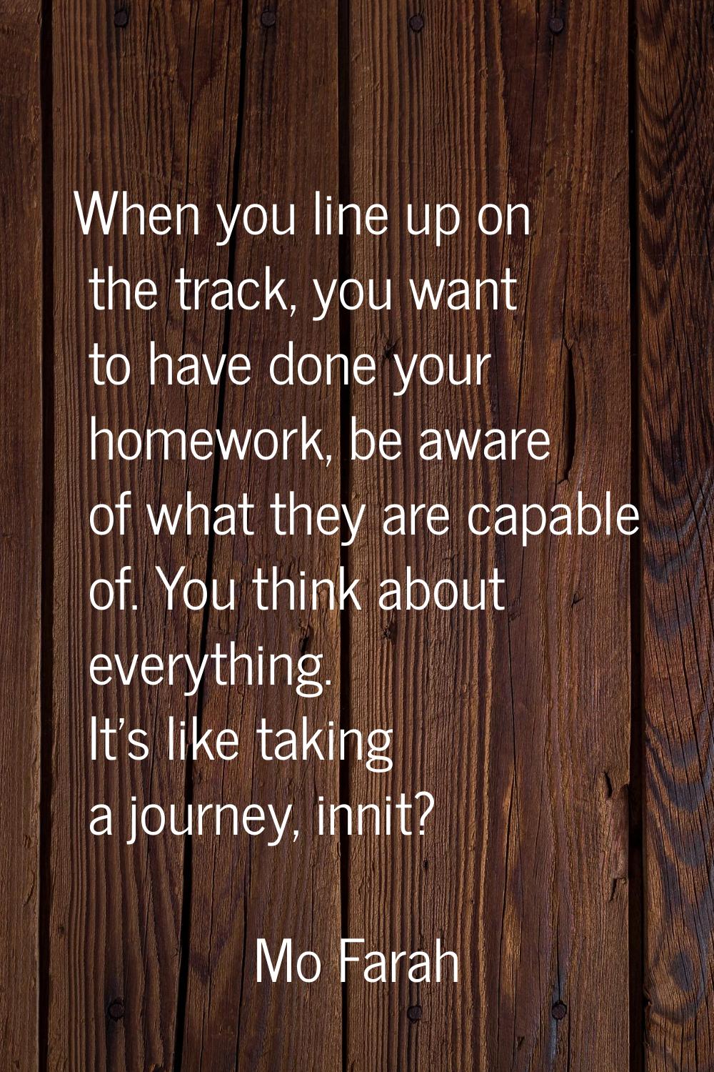When you line up on the track, you want to have done your homework, be aware of what they are capab