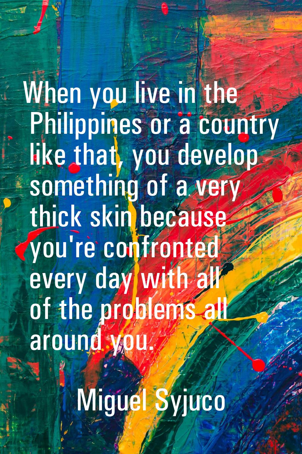 When you live in the Philippines or a country like that, you develop something of a very thick skin