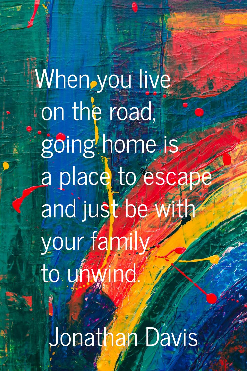When you live on the road, going home is a place to escape and just be with your family to unwind.