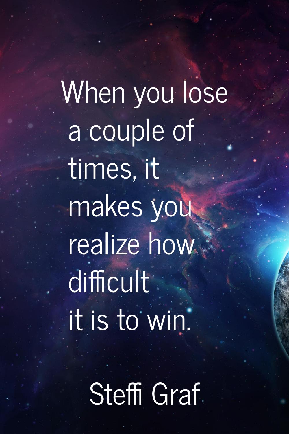 When you lose a couple of times, it makes you realize how difficult it is to win.