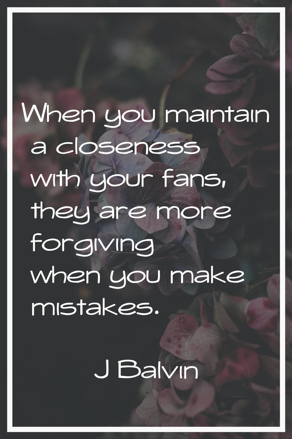When you maintain a closeness with your fans, they are more forgiving when you make mistakes.