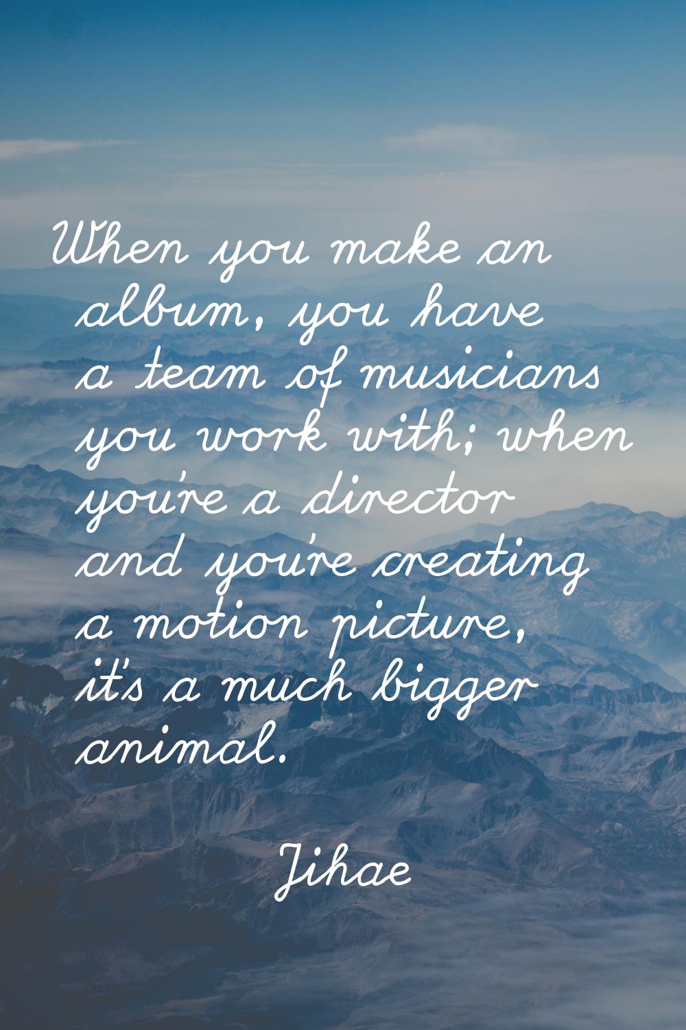 When you make an album, you have a team of musicians you work with; when you're a director and you'
