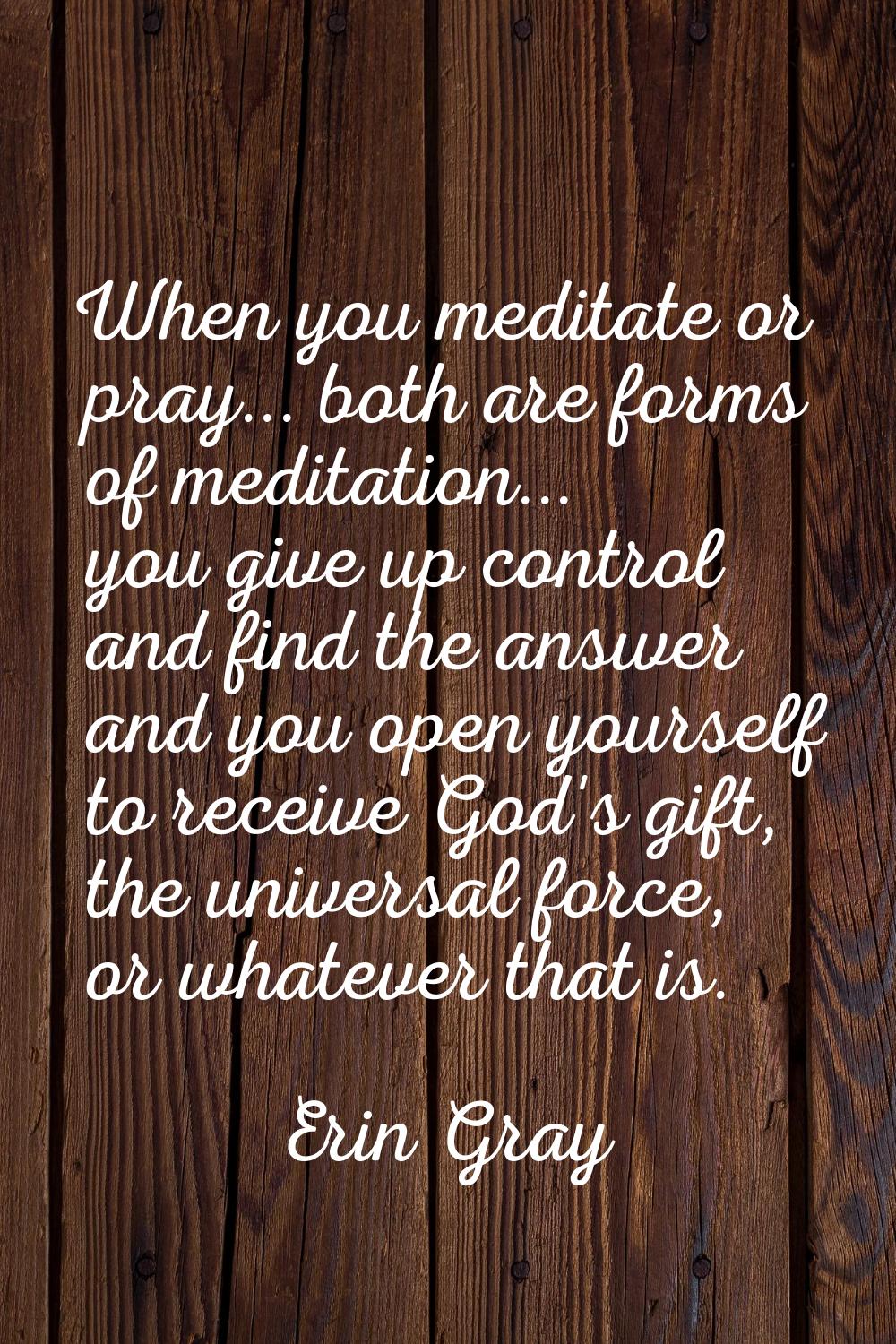 When you meditate or pray... both are forms of meditation... you give up control and find the answe