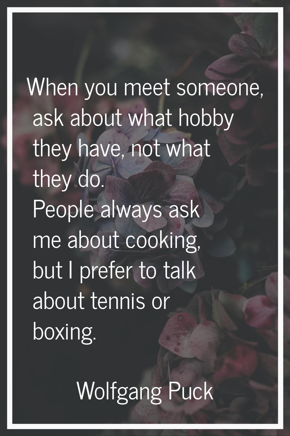 When you meet someone, ask about what hobby they have, not what they do. People always ask me about