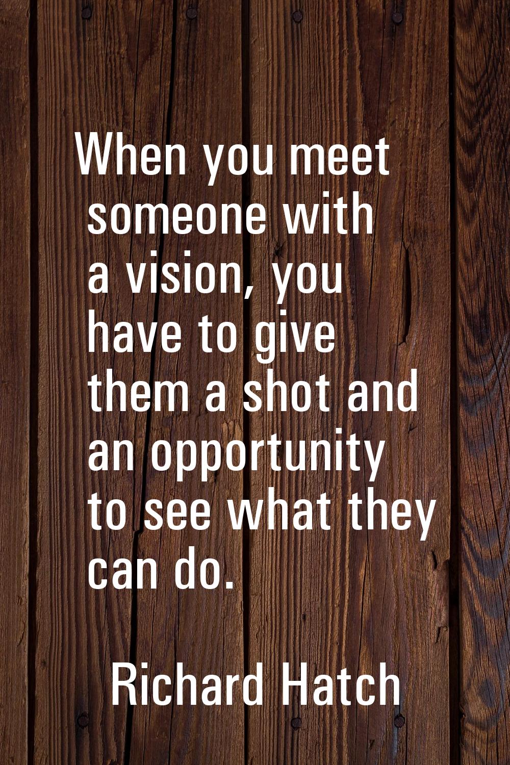 When you meet someone with a vision, you have to give them a shot and an opportunity to see what th