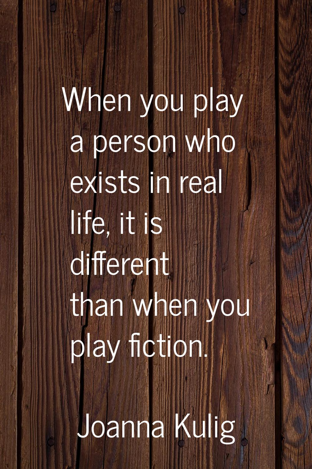 When you play a person who exists in real life, it is different than when you play fiction.