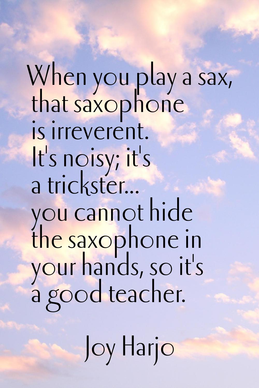 When you play a sax, that saxophone is irreverent. It's noisy; it's a trickster... you cannot hide 