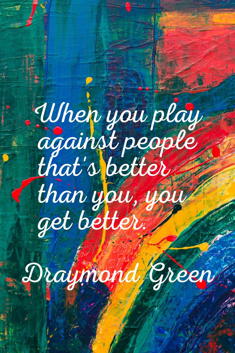 When you play against people that's better than you, you get better.