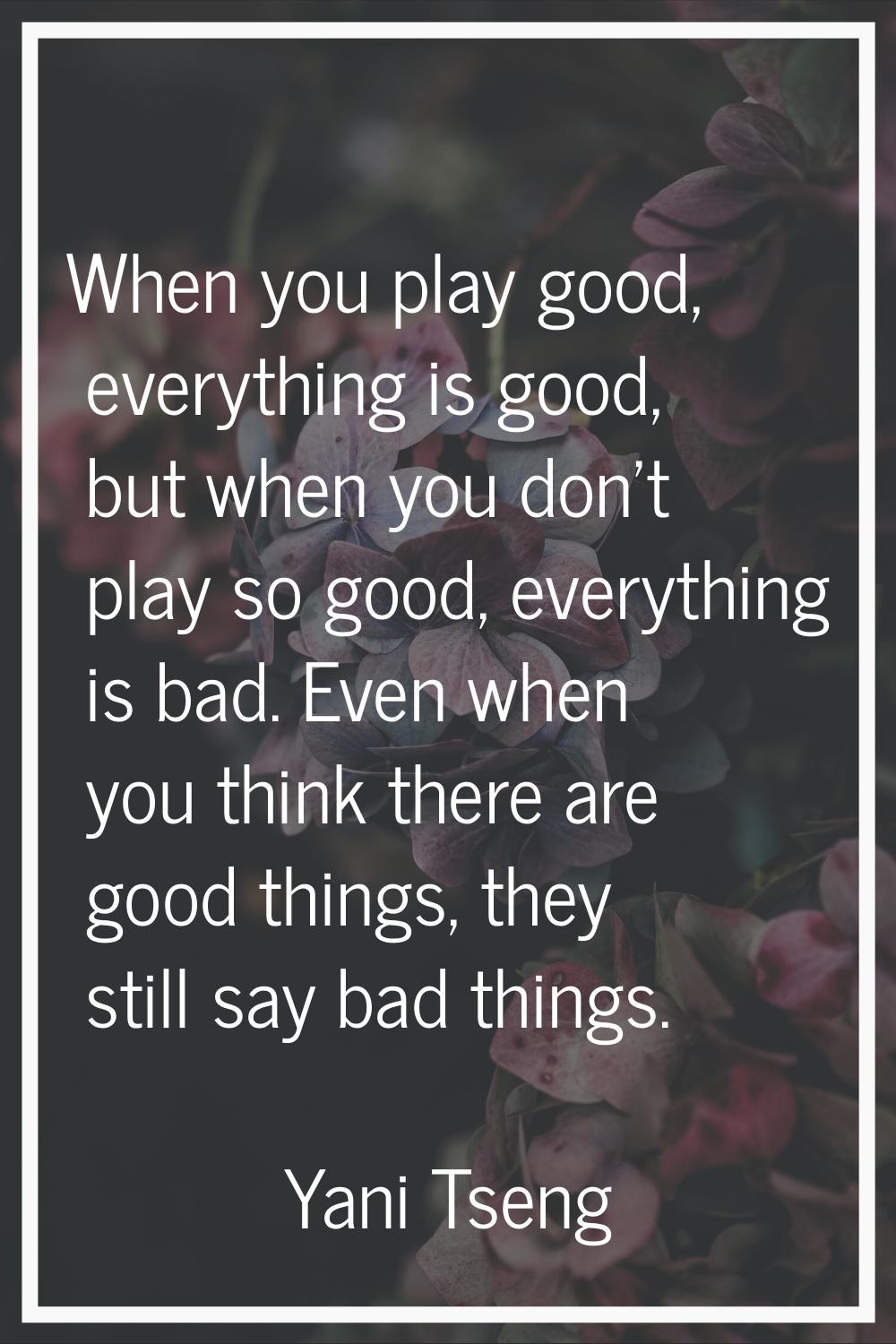When you play good, everything is good, but when you don't play so good, everything is bad. Even wh
