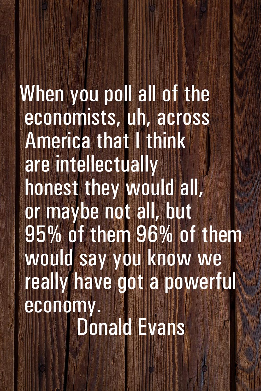 When you poll all of the economists, uh, across America that I think are intellectually honest they