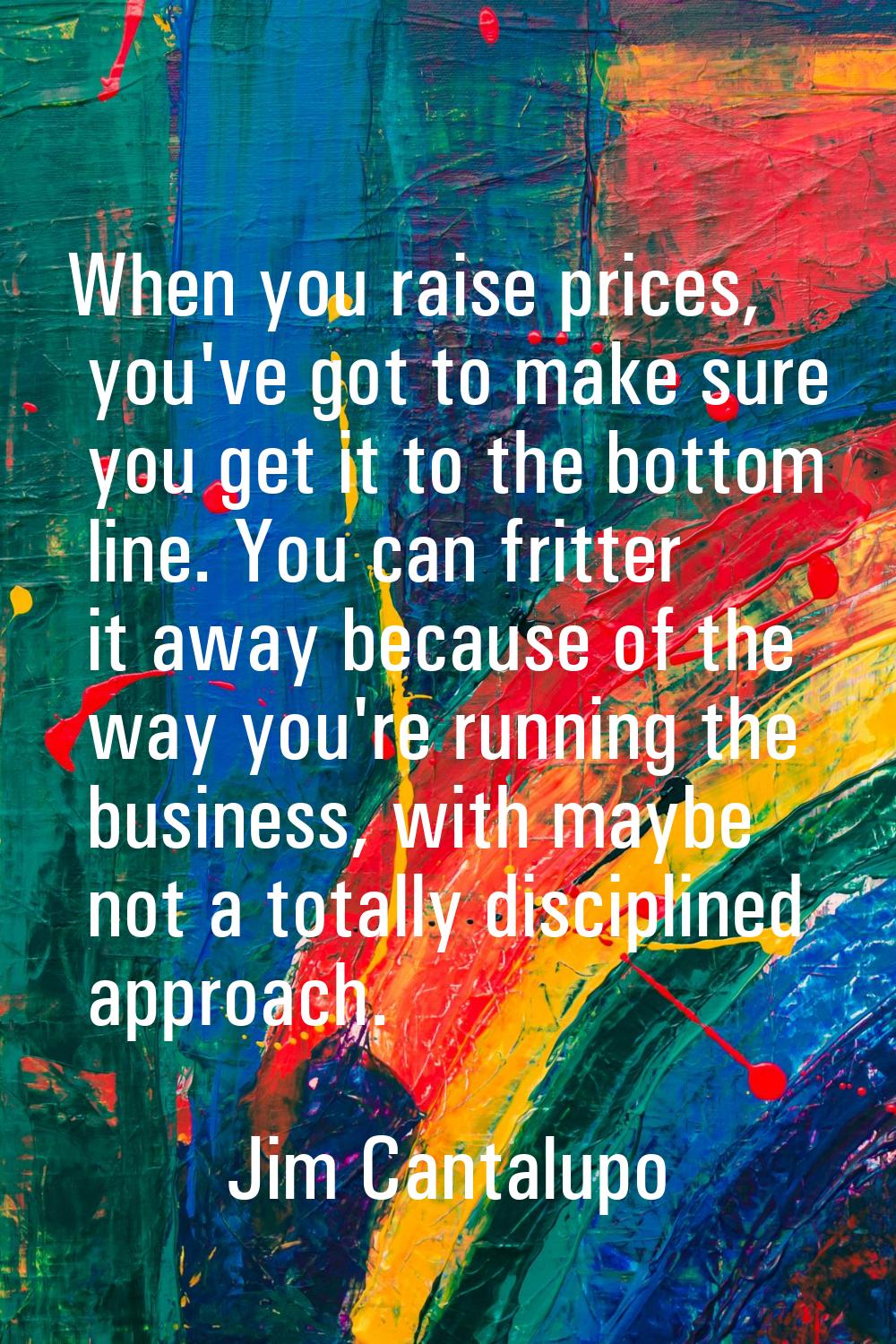 When you raise prices, you've got to make sure you get it to the bottom line. You can fritter it aw