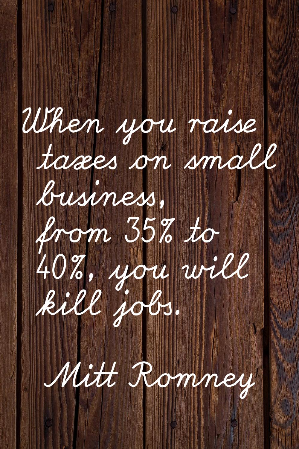 When you raise taxes on small business, from 35% to 40%, you will kill jobs.