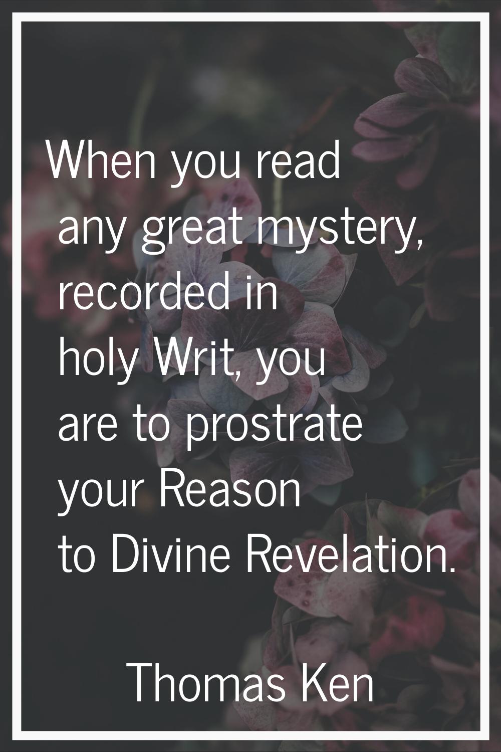 When you read any great mystery, recorded in holy Writ, you are to prostrate your Reason to Divine 