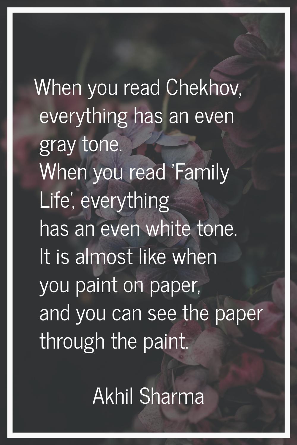 When you read Chekhov, everything has an even gray tone. When you read 'Family Life', everything ha